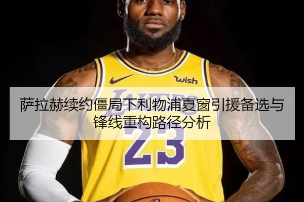 萨拉赫续约僵局下利物浦夏窗引援备选与锋线重构路径分析