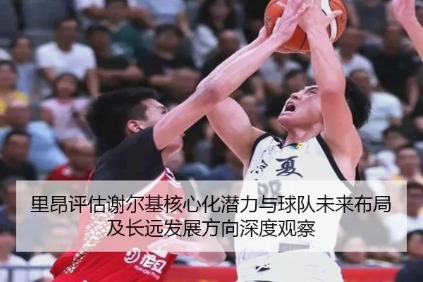 里昂评估谢尔基核心化潜力与球队未来布局及长远发展方向深度观察
