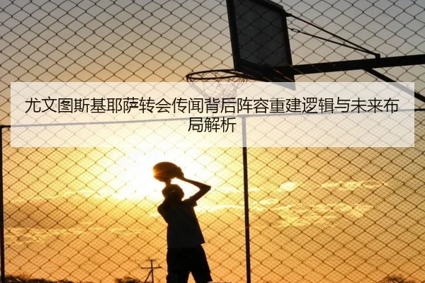 尤文图斯基耶萨转会传闻背后阵容重建逻辑与未来布局解析