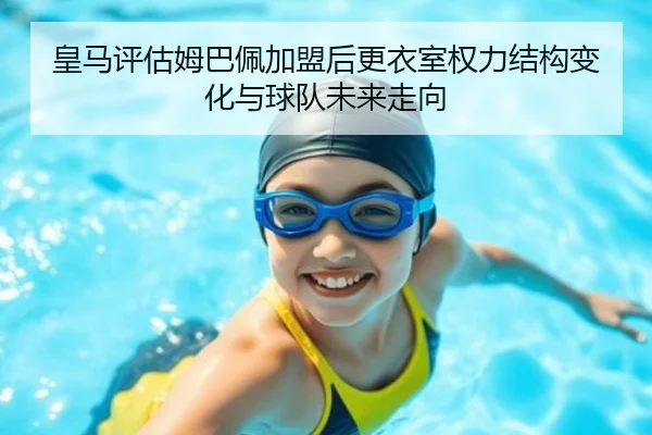 皇马评估姆巴佩加盟后更衣室权力结构变化与球队未来走向