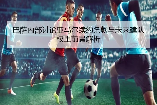 巴萨内部讨论亚马尔续约条款与未来建队权重前景解析