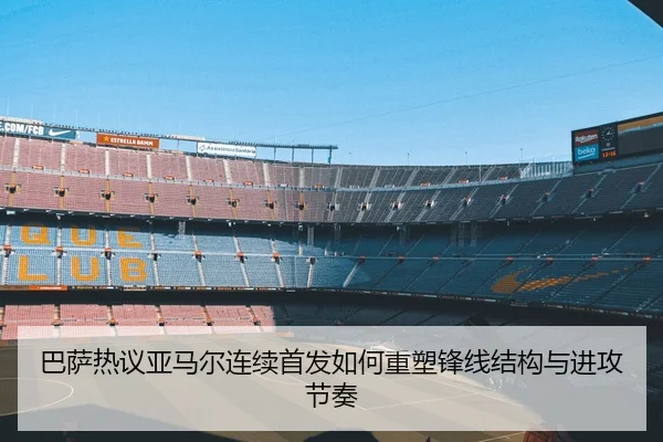巴萨热议亚马尔连续首发如何重塑锋线结构与进攻节奏