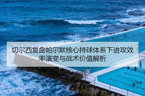 切尔西复盘帕尔默核心持球体系下进攻效率演变与战术价值解析
