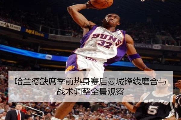 哈兰德缺席季前热身赛后曼城锋线磨合与战术调整全景观察