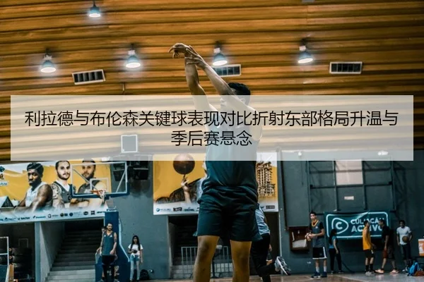 利拉德与布伦森关键球表现对比折射东部格局升温与季后赛悬念